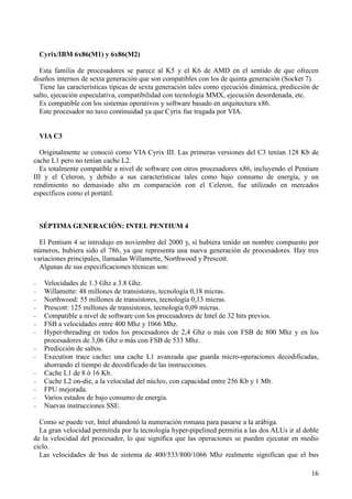 16
Cyrix/IBM 6x86(M1) y 6x86(M2)
Esta familia de procesadores se parece al K5 y el K6 de AMD en el sentido de que ofrecen
diseños internos de sexta generación que son compatibles con los de quinta generación (Socket 7).
Tiene las características típicas de sexta generación tales como ejecución dinámica, predicción de
salto, ejecución especulativa, compatibilidad con tecnología MMX, ejecución desordenada, etc.
Es compatible con los sistemas operativos y software basado en arquitectura x86.
Este procesador no tuvo continuidad ya que Cyrix fue tragada por VIA.
VIA C3
Originalmente se conoció como VIA Cyrix III. Las primeras versiones del C3 tenían 128 Kb de
cache L1 pero no tenían cache L2.
Es totalmente compatible a nivel de software con otros procesadores x86, incluyendo el Pentium
III y el Celeron, y debido a sus características tales como bajo consumo de energía, y un
rendimiento no demasiado alto en comparación con el Celeron, fue utilizado en mercados
específicos como el portátil.
SÉPTIMA GENERACIÓN: INTEL PENTIUM 4
El Pentium 4 se introdujo en noviembre del 2000 y, si hubiera tenido un nombre compuesto por
números, hubiera sido el 786, ya que representa una nueva generación de procesadores. Hay tres
variaciones principales, llamadas Willamette, Northwood y Prescott.
Algunas de sus especificaciones técnicas son:
− Velocidades de 1.3 Ghz a 3.8 Ghz.
− Willamette: 48 millones de transistores, tecnología 0,18 micras.
− Northwood: 55 millones de transistores, tecnología 0,13 micras.
− Prescott: 125 millones de transistores, tecnología 0,09 micras.
− Compatible a nivel de software con los procesadores de Intel de 32 bits previos.
− FSB a velocidades entre 400 Mhz y 1066 Mhz.
− Hyper-threading en todos los procesadores de 2,4 Ghz o más con FSB de 800 Mhz y en los
procesadores de 3,06 Ghz o más con FSB de 533 Mhz.
− Predicción de saltos.
− Execution trace cache: una cache L1 avanzada que guarda micro-operaciones decodificadas,
ahorrando el tiempo de decodificado de las instrucciones.
− Cache L1 de 8 ó 16 Kb.
− Cache L2 on-die, a la velocidad del núcleo, con capacidad entre 256 Kb y 1 Mb.
− FPU mejorada.
− Varios estados de bajo consumo de energía.
− Nuevas instrucciones SSE.
Como se puede ver, Intel abandonó la numeración romana para pasarse a la arábiga.
La gran velocidad permitida por la tecnología hyper-pipelined permitía a las dos ALUs ir al doble
de la velocidad del procesador, lo que significa que las operaciones se pueden ejecutar en medio
ciclo.
Las velocidades de bus de sistema de 400/533/800/1066 Mhz realmente significan que el bus
 