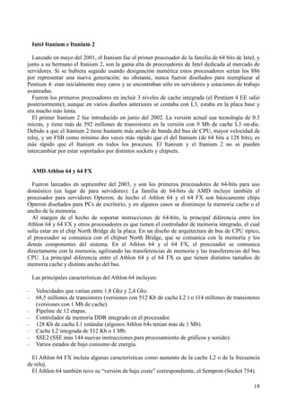 18
Intel Itanium e Itanium 2
Lanzado en mayo del 2001, el Itanium fue el primer procesador de la familia de 64 bits de Intel, y
junto a su hermano el Itanium 2, son la gama alta de procesadores de Intel dedicada al mercado de
servidores. Si se hubiera seguido usando designación numérica estos procesadores serían los 886
por representar una nueva generación; no obstante, nunca fueron diseñados para reemplazar al
Pentium 4: eran inicialmente muy caros y se encontraban sólo en servidores y estaciones de trabajo
avanzadas.
Fueron los primeros procesadores en incluir 3 niveles de cache integrada (el Pentium 4 EE salió
posteriormente); aunque en varios diseños anteriores se contaba con L3, estaba en la placa base y
era mucho más lenta.
El primer Itanium 2 fue introducido en junio del 2002. La versión actual usa tecnología de 0.3
micras, y tiene más de 592 millones de transistores en la versión con 9 Mb de cache L3 on-die.
Debido a que el Itanium 2 tiene bastante más ancho de banda del bus de CPU, mayor velocidad de
reloj, y un FSB como mínimo dos veces más rápido que el del Itanium (de 64 bits a 128 bits), es
más rápido que el Itanium en todos los procesos. El Itanium y el Itanium 2 no se pueden
intercambiar por estar soportados por distintos sockets y chipsets.
AMD Athlon 64 y 64 FX
Fueron lanzados en septiembre del 2003, y son los primeros procesadores de 64-bits para uso
doméstico (en lugar de para servidores). La familia de 64-bits de AMD incluye también el
procesador para servidores Opteron; de hecho el Athlon 64 y el 64 FX son básicamente chips
Opteron diseñados para PCs de escritorio, y en algunos casos se disminuye la memoria cache o el
ancho de la memoria.
Al margen de el hecho de soportar instrucciones de 64-bits, la principal diferencia entre los
Athlon 64 y 64 FX y otros procesadores es que tienen el controlador de memoria integrado, el cual
solía estar en el chip North Bridge de la placa. En un diseño de arquitectura de bus de CPU típico,
el procesador se comunica con el chipset North Bridge, que se comunica con la memoria y los
demás componentes del sistema. En el Athlon 64 y el 64 FX, el procesador se comunica
directamente con la memoria, agilizando las transferencias de memoria y las transferencias del bus
CPU. La principal diferencia entre el Athlon 64 y el 64 FX es que tienen distintos tamaños de
memoria cache y distinto ancho del bus.
Las principales características del Athlon 64 incluyen:
− Velocidades que varían entre 1,8 Ghz y 2,4 Ghz.
− 68,5 millones de transistores (versiones con 512 Kb de cache L2 ) o 114 millones de transistores
(versiones con 1 Mb de cache).
− Pipeline de 12 etapas.
− Controlador de memoria DDR integrado en el procesador.
− 128 Kb de cache L1 estándar (algunos Athlon 64s tenían más de 1 Mb).
− Cache L2 integrada de 512 Kb o 1 Mb.
− SSE2 (SSE más 144 nuevas instrucciones para procesamiento de gráficos y sonido).
− Varios estados de bajo consumo de energía.
El Athlon 64 FX incluía algunas características como aumento de la cache L2 o de la frecuencia
de reloj.
El Athlon 64 también tuvo su “versión de bajo coste” correspondiente, el Sempron (Socket 754).
 