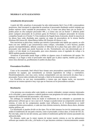 21
MEJORAS YACTUALIZACIONES
Actualización del procesador
A partir del 486, actualizar el procesador ha sido relativamente fácil. Con el 486 y procesadores
posteriores, Intel incorporó la capacidad de actualizar el procesador diseñando sockets estándar que
podían soportar cierta variedad de procesadores. Así, si tienes una placa base con un Socket 3,
podrás poner en ella cualquier procesador 486, y si tienes una con un Socket 7, deberías poder
poner cualquier procesador de la primera gama de Pentium (o cualquier procesador de terceras
compañías basado en el Socket 7). Esta tendencia ha llegado hasta el presente, donde la mayoría de
las placas base están diseñadas para soportar un rango de procesadores de la misma familia
(Pentium III/Celeron III, Athon/Duron/Athlon XP, Pentium 4/Celeron 4, etc).
Para maximizar tu placa base, tendrías que meterle el procesador más rápido que soporte; no sólo
basta con esto: debido a que características como voltajes, velocidades, u otros factores, pueden
generar incompatibilidades, deberás consultar el fabricante de tu placa base para saber cual es el
procesador más rápido que puede funcionar en ella. Normalmente esto esta determinado por el
socket o el slot donde va el procesador, pero otros elementos como el regulador de voltaje o la
BIOS también pueden determinarlo.
Actualizar el procesador puede llegar a doblar en algunos casos el rendimiento del equipo. Sin
embargo, si ya llegas a tener el procesador más rápido que tu placa soporta, tendrás que pasar a
mirar otras alternativas, posiblemente el cambio de placa base.
Procesadores OverDrive
Como se ha comentado, Intel ofreció hace tiempo unos procesadores especiales OverDrive para
actualizar los equipos, que normalmente ya incluían reguladores de voltaje y ventiladores.
Desafortunadamente, eran muy caros, incluso comparándolo con una renovación de placa base y
procesador. Fueron todos retirados del mercado, e Intel no ha anunciado nuevas versiones.
Los OverDrive no son muy recomendables a menos que, por alguna razón, sea necesario
conservar un sistema operativo muy viejo que no funcione en los procesadores actuales.
Benchmarks
A las personas nos encanta saber cuán rápido es nuestro ordenador; siempre estamos interesados
en la velocidad, y para ayudarnos a saberlo podemos usar programas de testeo que midan diferentes
aspectos del rendimiento del procesador y del sistema. .
Sin embargo, la verdadera forma de medir el rendimiento de un ordenador es ejecutando las
aplicaciones software que se van a usar en él. Aunque se pueda testear un componente concreto del
sistema, el resto de los componentes pueden tener influencia en él. Evidentemente es inútil
comparar distintos procesadores, si cada uno tiene distinta memoria, distintos discos duros, distintas
tarjetas gráficas, etc.
Los benchmark se pueden dividir en dos tipos. Por un lado tenemos los test de componentes, que
miden el rendimiento de una parte concreta, como el procesador, el disco duro, el lector de CD, etc.
Por otro lado, están los test del sistema, que miden el rendimiento global del sistema ejecutando una
aplicación dada.
No obstante, repito que la mejor manera de testear nuestro sistema es con las aplicaciones
software que usamos día a día, y de hecho es lo que hacemos continua e inconscientemente cuando
 