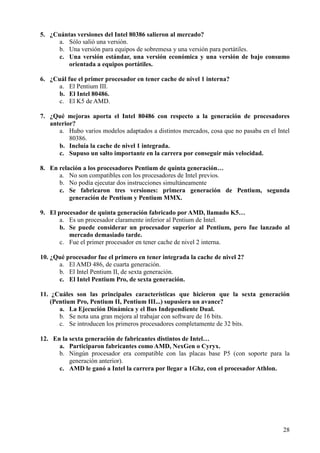 28
5. ¿Cuántas versiones del Intel 80386 salieron al mercado?
a. Sólo salió una versión.
b. Una versión para equipos de sobremesa y una versión para portátiles.
c. Una versión estándar, una versión económica y una versión de bajo consumo
orientada a equipos portátiles.
6. ¿Cuál fue el primer procesador en tener cache de nivel 1 interna?
a. El Pentium III.
b. El Intel 80486.
c. El K5 de AMD.
7. ¿Qué mejoras aporta el Intel 80486 con respecto a la generación de procesadores
anterior?
a. Hubo varios modelos adaptados a distintos mercados, cosa que no pasaba en el Intel
80386.
b. Incluía la cache de nivel 1 integrada.
c. Supuso un salto importante en la carrera por conseguir más velocidad.
8. En relación a los procesadores Pentium de quinta generación…
a. No son compatibles con los procesadores de Intel previos.
b. No podía ejecutar dos instrucciones simultáneamente
c. Se fabricaron tres versiones: primera generación de Pentium, segunda
generación de Pentium y Pentium MMX.
9. El procesador de quinta generación fabricado por AMD, llamado K5…
a. Es un procesador claramente inferior al Pentium de Intel.
b. Se puede considerar un procesador superior al Pentium, pero fue lanzado al
mercado demasiado tarde.
c. Fue el primer procesador en tener cache de nivel 2 interna.
10. ¿Qué procesador fue el primero en tener integrada la cache de nivel 2?
a. El AMD 486, de cuarta generación.
b. El Intel Pentium II, de sexta generación.
c. El Intel Pentium Pro, de sexta generación.
11. ¿Cuáles son las principales características que hicieron que la sexta generación
(Pentium Pro, Pentium II, Pentium III...) supusiera un avance?
a. La Ejecución Dinámica y el Bus Independiente Dual.
b. Se nota una gran mejora al trabajar con software de 16 bits.
c. Se introducen los primeros procesadores completamente de 32 bits.
12. En la sexta generación de fabricantes distintos de Intel…
a. Participaron fabricantes como AMD, NexGen o Cyryx.
b. Ningún procesador era compatible con las placas base P5 (con soporte para la
generación anterior).
c. AMD le ganó a Intel la carrera por llegar a 1Ghz, con el procesador Athlon.
 
