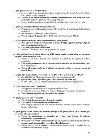 29
13. ¿En qué consiste el hyper-threading?
a. El procesador tiene un pipeline de datos mucho mayor, dividiendo las instrucciones
individuales en más subetapas.
b. Permite a un único procesador ejecutar simultáneamente dos hilos actuando
como si hubiera dos procesadores en lugar de uno.
c. Existen dos buses de datos: uno para el sistema (placa base) y otro para la cache.
14. ¿Por qué se caracteriza la octava generación?
a. Porque, incluso siendo procesadores de 32 bits, doblan el rendimiento de la séptima
generación.
b. Por introducir la tecnología hyper-threading.
c. Porque se pasa de procesadores de 32 bits a procesadores de 64 bits.
15. ¿Cuándo es aconsejable tener un procesador de doble núcleo?
a. Para ejecutar múltiples programas al mismo tiempo (jugar, descargar algo de
Internet, escuchar música…).
b. Para usar aplicaciones multitarea.
c. Para que la autonomía de un equipo portátil sea mayor.
16. ¿Por qué los chips de doble núcleo de AMD tienen cierta ventaja sobre los primeros
chips de doble núcleo de Intel?
a. Porque AMD había abarcado más mercado que Intel en la séptima y octava
generación.
b. Porque los procesadores de AMD tenían el controlador de memoria integrado
en el procesador.
c. Porque el impacto calórico al añadir un segundo núcleo era menor que en el
caso de Intel.
17. ¿Qué diferencia principal existe entre el Intel Core Duo y el Intel Core 2 Duo?
a. Que el Intel Core 2 Duo tiene el controlador de memoria integrado.
b. Que el Intel Core 2 Duo es un procesador multinúcleo de 64 bits.
c. El Intel Core 2 Duo fue lanzado enfocado exclusivamente al mercado portátil.
18. ¿Qué es un procesador OverDrive?
a. Un coprocesador matemático de los procesadores de Intel.
b. Una versión económica de los procesadores de la cuarta generación en adelante.
c. Un procesador especial para actualizar los equipos.
19. ¿Para qué sirve un benchmark?
a. Para testear los componentes de nuestro equipo.
b. Para medir el rendimiento global del sistema.
c. Para comparar procesadores con distinta memoria, distintos discos duros, distintas
tarjetas gráficas, etc.
20. ¿Por qué se suelen conocer los nombres código de los procesadores, si se supone que
no se van a hacer públicos?
a. Porque se encuentran en artículos de revistas que hablan de futuras
generaciones de procesadores.
b. Porque se encuentran en los manuales de las placas base, los cuales se escriben
antes de que los procesadores sean lanzados oficialmente.
c. Porque cada vez que se produce el lanzamiento de un procesador, el nombre final va
acompañado de el nombre código.
 