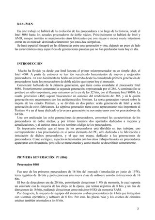 3
RESUMEN
En este trabajo se hablará de la evolución de los procesadores a lo largo de la historia, desde el
Intel 8086 hasta los actuales procesadores de doble núcleo. Principalmente se hablará de Intel y
AMD, aunque también se mencionarán otros fabricantes que con mayor o menor suerte intentaron
entrar en un mercado dominado claramente por estas dos compañías.
Se hará especial hincapié en las diferencias entre una generación y otra, dejando un poco de lado
las características muy específicas de generaciones pasadas que no han perdurado hasta hoy en día.
INTRODUCCIÓN
Mucho ha llovido ya desde que Intel lanzara el primer microprocesador en un simple chip, el
Intel 4004. A partir de entonces se han ido sucediendo lanzamientos de nuevos y mejorados
procesadores. En este documento he hecho un recorrido desde la considerada primera generación de
procesadores hasta los procesadores de doble núcleo que copan hoy el mercado.
Comenzaré hablando de la primera generación, que tiene como estandarte al procesador Intel
8086. Posteriormente comentaré la segunda generación, representada por el 286. A continuación se
produce un salto importante, pues entramos en la era de los 32 bits, con el flamante Intel 80386. La
cuarta generación (486) supone básicamente un aumento del rendimiento del 386, y en la quinta
generación nos encontramos con los archiconocidos Pentium. La sexta generación versará sobre la
mejora de los citados Pentium, y se dividirá en dos partes: sexta generación de Intel y sexta
generación de otros fabricantes. La séptima generación tiene como representante más importante al
Pentium 4 y en el tema dedicado a la octava generación ya nos meteremos con los procesadores de
64 bits.
Una vez analizadas las ocho generaciones de procesadores, comentaré las características de los
procesadores de doble núcleo, y por último tenemos dos apartados dedicados a mejoras y
actualizaciones, y al curioso tema de los nombres código de los procesadores.
Es importante resaltar que el tema de los procesadores está dividido en tres trabajos: uno
correspondiente a los procesadores en sí como elemento del PC, otro dedicado a la fabricación e
instalación de dichos procesadores, y el que nos ocupa, dedicado a las generaciones de
procesadores. Como es lógico, aspectos relacionados con los otros trabajos basados en procesadores
aparecerán con frecuencia, pero sólo se mencionarán y como mucho se describirán someramente.
PRIMERA GENERACIÓN: P1 (086)
Procesador 8086
Fue uno de los primeros procesadores de 16 bits del mercado (introducido en junio de 1978),
tenía registros de 16 bits y podía procesar una nueva clase de software usando instrucciones de 16
bits.
El bus de direcciones era de 20 bits, permitiendo direccionar 1 Mb de memoria, lo cual suponía
un contraste con la mayoría de los chips de la época, que tenían registros de 8 bits y un bus de
direcciones de 16 bits, pudiendo direccionar como máximo 64 Kb de memoria RAM.
Por desgracia, la mayoría de equipos del momento usaban procesadores de 8 bits que trabajaban
con sistemas operativos y software de 8 bits. Por esto, las placas base y los diseños de circuitos
estaban también orientados a los 8 bits.
 