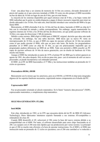 4
Crear una placa base y un sistema de memoria de 16 bits era costoso, elevando demasiado el
precio del equipo en el que estuviera instalado el 8086. El coste era alto porque el 8086 necesitaba
un bus de datos de 16 bits en lugar de uno de 8 bits, que era más barato.
La mayoría de los sistemas disponibles por aquel entonces eran de 8 bits, y las bajas ventas del
8086 indicaban que la gente no estaba dispuesta a pagar el dinero necesario requerido para tener un
diseño adecuado a los 16 bits. Por todo esto, Intel decidió introducir una variación del 8086 a la que
llamó 8088.
Básicamente, el 8088 eliminaba 8 de los 16 bits del bus de datos, haciendo el 8088 un chip de 8
bits con la velocidad de entrada y salida correspondiente. Sin embargo, seguía manteniendo los
registros internos de 16 bits y los 20 bits del bus de direcciones, así que podía ejecutar software de
16 bits y era capaz de direccionar 1 Mb de memoria.
Debido a estas razones, IBM eligió el 8088 para el IBM PC original, decisión que años más tarde
fue criticada. Sin embargo, fue una sabia decisión. IMB decía que su nuevo PC tenía un
microprocesador de 16 bits, ya que el 8088 era capaz de ejecutar software de 16 bits tan potente
como el que podía ejecutar el 8086, sólo que un poco más lento. De hecho, los programadores
pensaban en el 8088 como un chip de 16 bits, ya que era prácticamente imposible que un
programador pudiera diferenciar un 8088 de un 8086. Todo esto permitió a IBM concebir un PC
capaz de ejecutar software de 16 bits de nueva generación, con un diseño de hardware de 8 bits
mucho más barato.
Aunque el 8088 fue introducido en junio de 1979, el primer PC de IBM que lo utilizó apareció en
agosto de 1981, dos años después. Hoy en día no pasa esto, pues casi al momento de salir un nuevo
procesador, ya puede incorporarse a un ordenador personal.
El 8088 en el PC de IBM funcionaba a 4.77 Mhz y las instrucciones tardaban un promedio de 12
ciclos en ejecutarse.
Procesadores 80186 y 80188
Básicamente son lo mismo que los anteriores, pero en el 80186 y el 80188 el chip tenía integrados
algunos de los soportes hardware necesarios, requiriendo menos componentes en el diseño del PC.
Coprocesador 8087
Fue un procesador orientado al cálculo matemático. Se le llamó “numeric data processor” (NDP),
coprocesador matemático, o simplemente chip matemático.
SEGUNDA GENERACIÓN: P2 (286)
Intel 80286
Este chip, introducido en 1982, es la CPU que encuentra detrás del de PC de IBM AT (Advance
Technology). Otros fabricantes intentaron copiarlo llamando a sus sistemas AT-compatibles u
ordenadores de clase AT.
Cuando IBM desarrolló el AT, seleccionó el 286 como la base del nuevo sistema debido a su
compatibilidad con el 8088. Por tanto, el software desarrollado para estos chips funcionaba en el
286. Los equipos con el 286 eran más rápidos que sus predecesores por varias razones. La principal
es que el 286 es mucho más eficiente a la hora de ejecutar instrucciones. En el 8088 y el 8086 una
instrucción tarda un promedio de 12 ciclos en ejecutarse; con el 286 esta cantidad se ve reducida a
 