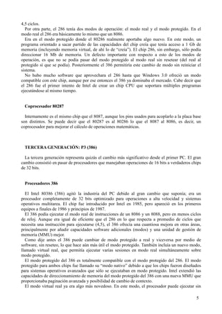 5
4,5 ciclos.
Por otra parte, el 286 tenía dos modos de operación: el modo real y el modo protegido. En el
modo real el 286 era básicamente lo mismo que un 8086.
Era en el modo protegido donde el 80286 realmente aportaba algo nuevo. En este modo, un
programa orientado a sacar partido de las capacidades del chip creía que tenía acceso a 1 Gb de
memoria (incluyendo memoria virtual, de ahí lo de “creía”). El chip 286, sin embargo, sólo podía
direccionar 16 Mb de memoria. Un defecto importante con respecto a esto de los modos de
operación, es que no se podía pasar del modo protegido al modo real sin resetear (del real al
protegido sí que se podía). Posteriormente el 386 permitiría este cambio de modo sin reiniciar el
sistema.
No hubo mucho software que aprovechara el 286 hasta que Windows 3.0 ofreció un modo
compatible con este chip, aunque por ese entonces el 386 ya dominaba el mercado. Cabe decir que
el 286 fue el primer intento de Intel de crear un chip CPU que soportara múltiples programas
ejecutándose al mismo tiempo.
Coprocesador 80287
Internamente es el mismo chip que el 8087, aunque los pins usados para acoplarlo a la placa base
son distintos. Se puede decir que el 80287 es al 80286 lo que el 8087 al 8086, es decir, un
coprocesador para mejorar el cálculo de operaciones matemáticas.
TERCERA GENERACIÓN: P3 (386)
La tercera generación representa quizás el cambio más significativo desde el primer PC. El gran
cambio consistió en pasar de procesadores que manejaban operaciones de 16 bits a verdaderos chips
de 32 bits.
Procesadores 386
El Intel 80386 (386) agitó la industria del PC debido al gran cambio que suponía; era un
procesador completamente de 32 bits optimizado para operaciones a alta velocidad y sistemas
operativos multitarea. El chip fue introducido por Intel en 1985, pero apareció en los primeros
equipos a finales de 1986 y principios de 1987.
El 386 podía ejecutar el modo real de instrucciones de un 8086 y un 8088, pero en menos ciclos
de reloj. Aunque era igual de eficiente que el 286 en lo que respecta a promedio de ciclos que
necesita una instrucción para ejecutarse (4,5), el 386 ofrecía una cuantiosa mejora en otras áreas,
principalmente por añadir capacidades software adicionales (modos) y una unidad de gestión de
memoria (MMU) mejor.
Como dije antes el 386 puede cambiar de modo protegido a real y viceversa por medio de
software, sin reseteo, lo que hace aún más útil el modo protegido. También incluía un nuevo modo,
llamado virtual real, que permitía ejecutar varias sesiones en modo real simultáneamente sobre
modo protegido.
El modo protegido del 386 es totalmente compatible con el modo protegido del 286. El modo
protegido para ambos chips fue llamado su “modo nativo” debido a que los chips fueron diseñados
para sistemas operativos avanzados que sólo se ejecutaban en modo protegido. Intel extendió las
capacidades de direccionamiento de memoria del modo protegido del 386 con una nueva MMU que
proporcionaba paginación avanzada y posibilidad de cambio de contexto.
El modo virtual real ya era algo más novedoso. En este modo, el procesador puede ejecutar sin
 