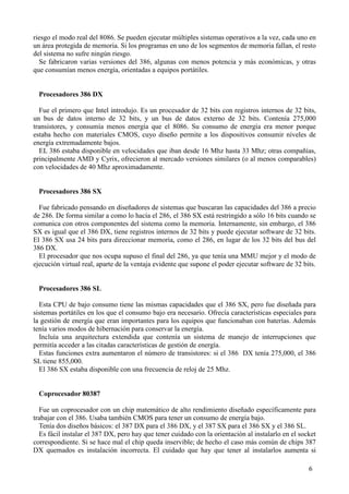 6
riesgo el modo real del 8086. Se pueden ejecutar múltiples sistemas operativos a la vez, cada uno en
un área protegida de memoria. Si los programas en uno de los segmentos de memoria fallan, el resto
del sistema no sufre ningún riesgo.
Se fabricaron varias versiones del 386, algunas con menos potencia y más económicas, y otras
que consumían menos energía, orientadas a equipos portátiles.
Procesadores 386 DX
Fue el primero que Intel introdujo. Es un procesador de 32 bits con registros internos de 32 bits,
un bus de datos interno de 32 bits, y un bus de datos externo de 32 bits. Contenía 275,000
transistores, y consumía menos energía que el 8086. Su consumo de energía era menor porque
estaba hecho con materiales CMOS, cuyo diseño permite a los dispositivos consumir niveles de
energía extremadamente bajos.
EL 386 estaba disponible en velocidades que iban desde 16 Mhz hasta 33 Mhz; otras compañías,
principalmente AMD y Cyrix, ofrecieron al mercado versiones similares (o al menos comparables)
con velocidades de 40 Mhz aproximadamente.
Procesadores 386 SX
Fue fabricado pensando en diseñadores de sistemas que buscaran las capacidades del 386 a precio
de 286. De forma similar a como lo hacía el 286, el 386 SX está restringido a sólo 16 bits cuando se
comunica con otros componentes del sistema como la memoria. Internamente, sin embargo, el 386
SX es igual que el 386 DX, tiene registros internos de 32 bits y puede ejecutar software de 32 bits.
El 386 SX usa 24 bits para direccionar memoria, como el 286, en lugar de los 32 bits del bus del
386 DX.
El procesador que nos ocupa supuso el final del 286, ya que tenía una MMU mejor y el modo de
ejecución virtual real, aparte de la ventaja evidente que supone el poder ejecutar software de 32 bits.
Procesadores 386 SL
Esta CPU de bajo consumo tiene las mismas capacidades que el 386 SX, pero fue diseñada para
sistemas portátiles en los que el consumo bajo era necesario. Ofrecía características especiales para
la gestión de energía que eran importantes para los equipos que funcionaban con baterías. Además
tenía varios modos de hibernación para conservar la energía.
Incluía una arquitectura extendida que contenía un sistema de manejo de interrupciones que
permitía acceder a las citadas características de gestión de energía.
Estas funciones extra aumentaron el número de transistores: si el 386 DX tenía 275,000, el 386
SL tiene 855,000.
El 386 SX estaba disponible con una frecuencia de reloj de 25 Mhz.
Coprocesador 80387
Fue un coprocesador con un chip matemático de alto rendimiento diseñado específicamente para
trabajar con el 386. Usaba también CMOS para tener un consumo de energía bajo.
Tenía dos diseños básicos: el 387 DX para el 386 DX, y el 387 SX para el 386 SX y el 386 SL.
Es fácil instalar el 387 DX, pero hay que tener cuidado con la orientación al instalarlo en el socket
correspondiente. Si se hace mal el chip queda inservible; de hecho el caso más común de chips 387
DX quemados es instalación incorrecta. El cuidado que hay que tener al instalarlos aumenta si
 