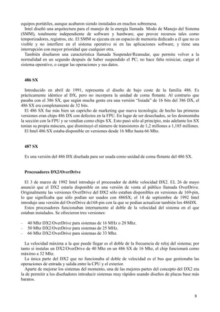 8
equipos portátiles, aunque acabaron siendo instalados en muchos sobremesa.
Intel diseñó una arquitectura para el manejo de la energía llamada Modo de Manejo del Sistema
(SMM), totalmente independiente de software y hardware, que provee recursos tales como
temporizadores, registros, etc. El SMM se ejecuta en un espacio de memoria dedicado a él que no es
visible y no interfiere en el sistema operativo ni en las aplicaciones software, y tiene una
interrupción con mayor prioridad que cualquier otra.
También diseñaron una característica llamada Suspender/Reanudar, que permite volver a la
normalidad en un segundo después de haber suspendido el PC; no hace falta reiniciar, cargar el
sistema operativo, o cargar las operaciones y sus datos.
486 SX
Introducido en abril de 1991, representa el diseño de bajo coste de la familia 486. Es
prácticamente idéntico al DX, pero no incorpora la unidad de coma flotante. Al contrario que
pasaba con el 386 SX, que según mucha gente era una versión “lisiada” de 16 bits del 386 DX, el
486 SX era completamente de 32 bits.
El 486 SX fue más bien un capricho de marketing que nueva tecnología; de hecho las primeras
versiones eran chips 486 DX con defectos en la FPU. En lugar de ser desechados, se les desmontaba
la sección con la FPU y se vendían como chips SX. Esto pasó sólo al principio, más adelante los SX
tenían su propia máscara, que disminuyó el número de transistores de 1,2 millones a 1,185 millones.
El Intel 486 SX estaba disponible en versiones desde 16 Mhz hasta 66 Mhz.
487 SX
Es una versión del 486 DX diseñada para ser usada como unidad de coma flotante del 486 SX.
Procesadores DX2/OverDrive
El 3 de marzo de 1992 Intel introdujo el procesador de doble velocidad DX2. EL 26 de mayo
anunció que el DX2 estaría disponible en una versión de venta al público llamada OverDrive.
Originalmente las versiones OverDrive del DX2 sólo estaban disponibles en versiones de 169-pin,
lo que significaba que sólo podían ser usados con 486SX; el 14 de septiembre de 1992 Intel
introdujo una versión del OverDrive de168-pin con la que se podían actualizar también los 486DX.
Estos procesadores funcionaban internamente al doble de la velocidad del sistema en el que
estaban instalados. Se ofrecieron tres versiones:
− 40 Mhz DX2/OverDrive para sistemas de 16 MHz o 20 Mhz.
− 50 Mhz DX2/OverDrive para sistemas de 25 MHz.
− 66 Mhz DX2/OverDrive para sistemas de 33 Mhz.
La velocidad máxima a la que puede llegar es el doble de la frecuencia de reloj del sistema; por
tanto si instalas un DX2/OverDrive de 40 Mhz en un 486 SX de 16 Mhz, el chip funcionará como
máximo a 32 Mhz.
La única parte del DX2 que no funcionaba al doble de velocidad es el bus que gestionaba las
operaciones de entrada y salida entre la CPU y el exterior.
Aparte de mejorar los sistemas del momento, una de las mejores partes del concepto del DX2 era
la de permitir a los diseñadores introducir sistemas muy rápidos usando diseños de placas base más
baratos.
 
