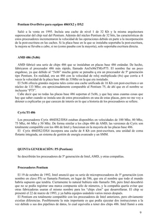 9
Pentium OverDrive para equipos 486SX2 y DX2
Salió a la venta en 1995. Incluía una cache de nivel 1 de 32 Kb y la misma arquitectura
superescalar del chip real del Pentium. Además del núcleo Pentium de 32 bits, las características de
estos procesadores incrementaron la velocidad de las operaciones debido en parte a la incorporación
de la post-escritura en las caches. Si la placa base en la que se instalaba soportaba la post-escritura,
la mejora se llevaba a cabo, si no (como pasaba con la mayoría), solo soportaba escritura directa.
AMD 486 (5x86)
AMD fabricó una serie de chips 486 que se instalaban en placas base 486 estándar. De hecho,
fabricaron el procesador 486 más rápido, llamado Am5x86(TM)-P75. El nombre fue un poco
engañoso, ya que debido al “5x86” mucha gente se pensaba q era un procesador de 5ª generación
tipo Pentium. En realidad, era un 486 con la velocidad de reloj multiplicada (4x) que corría a 4
veces la velocidad de la placa base 486 de 33Mhz en la que era instalado.
El 5x86 ofrecía grandes mejoras tales como una cache unificada de 16 Kb con post-escritura o un
núcleo de 133 Mhz; era aproximadamente comparable al Pentium 75, de ahí que en el nombre se
incluyera “P75”.
Cabe decir que no todas las placas base 486 soportan el 5x86, y que hay unas cuantas cosas que
hay que saber cuando se instala uno de estos procesadores en una de estas placas, pero no me voy a
detener a explicarlas ya que carecen de interés en lo que a historia de los procesadores se refiere.
Cyrix/TI 486
Los procesadores Cyrix 486DX2/DX4 estaban disponibles en velocidades de 100 Mhz, 80 Mhz,
75 Mhz, 66 Mhz y 50 Mhz. De forma similar a los chips 486 de AMD, las versiones de Cyrix son
totalmente compatible con los 486 de Intel y funcionan en la mayoría de las placas base 486.
El Cyrix 486DX2/DX4 incorpora una cache de 8 Kb con post-escritura, una unidad de coma
flotante integrada, un sistema de gestión de energía avanzado y un SMM.
QUINTA GENERACIÓN: P5 (Pentium)
Se describirán los procesadores de 5ª generación de Intel, AMD, y otras compañías.
Procesadores Pentium
El 19 de octubre de 1992, Intel anunció que su serie de microprocesadores de 5ª generación (con
nombre en clave P5) se llamaría Pentium, en lugar de 586, que era el nombre que todo el mundo
habría supuesto que tendría. Ciertamente lo natural hubiera sido llamarlo 586, pero Intel descubrió
que no se podía registrar una marca compuesta sólo de números, y la compañía quería evitar que
otras fabricadoras usaran el mismo nombre para los “chips clon” que desarrollaran. El chip se
presentó el 22 de marzo de 1993, y ya había equipos usándolo varios meses después.
El Pentium era totalmente compatible con los procesadores de Intel anteriores, pero obviamente
existían diferencias. Posiblemente la más importante es que podía ejecutar dos instrucciones a la
vez debido a sus dos pipelines de datos, lo cual equivalía a tener dos chips 486. Intel llamó a esta
 