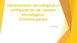 Generaciones tecnológicas y 
configuración de campos 
tecnológicos 
(Primera parte) 
Karen silva 
 