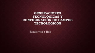 GENERACIONES 
TECNOLÓGICAS Y 
CONFIGURACIÓN DE CAMPOS 
TECNOLÓGICOS 
Renée van´t Hek 
 