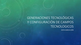 GENERACIONES TECNOLÓGICAS 
Y CONFIGURACIÓN DE CAMPOS 
TECNOLOGICOS 
SOFIA GARCIA LEÓN 
 