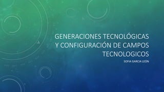 GENERACIONES TECNOLÓGICAS 
Y CONFIGURACIÓN DE CAMPOS 
TECNOLOGICOS 
SOFIA GARCIA LEÓN 
 