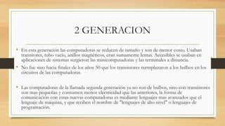 2 GENERACION
• En esta generación las computadoras se reducen de tamaño y son de menor costo. Usaban
transitores, tubo vacío, anillos magnéticos, eran sumamente lentas. Accesibles se usaban en
aplicaciones de sistemas surgieron las minicomputadoras y las terminales a distancia.
• No fue sino hacia finales de los años 50 que los transistores reemplazaron a los bulbos en los
circuitos de las computadoras.
• Las computadoras de la llamada segunda generación ya no son de bulbos, sino con transistores
son mas pequeñas y consumen menos electricidad que las anteriores, la forma de
comunicación con estas nuevas computadoras es mediante lenguajes mas avanzados que el
lenguaje de máquina, y que reciben el nombre de "lenguajes de alto nivel" o lenguajes de
programación.
 