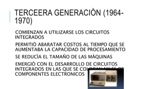 TERCEERA GENERACIÒN (1964-
1970)
COMIENZAN A UTILIZARSE LOS CIRCUITOS
INTEGRADOS
PERMITIÒ ABARATAR COSTOS AL TIEMPO QUE SE
AUMENTABA LA CAPACIDAD DE PROCESAMIENTO
SE REDUCÌA EL TAMAÑO DE LAS MÀQUINAS
EMERGIÒ CON EL DESARROLLO DE CIRCUITOS
INTEGRADOS EN LAS QUE SE COLOCAN MILES DE
COMPONENTES ELECTRONICOS
 