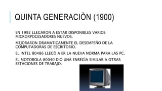 QUINTA GENERACIÒN (1900)
EN 1992 LLEGARON A ESTAR DISPONIBLES VARIOS
MICRORPOCESADORES NUEVOS.
MEJORARON DRAMATICAMENTE EL DESEMPEÑO DE LA
COMPUTADORAS DE ESCRITORIO.
EL INTEL 80486 LLEGÒ A ER LA NUEVA NORMA PARA LAS PC.
EL MOTOROLA 80040 DIO UNA ENREGÌA SIMILAR A OTRAS
ESTACIONES DE TRABAJO.
 