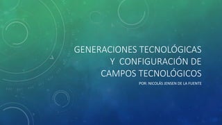 GENERACIONES TECNOLÓGICAS 
Y CONFIGURACIÓN DE 
CAMPOS TECNOLÓGICOS 
POR: NICOLÁS JENSEN DE LA FUENTE 
 