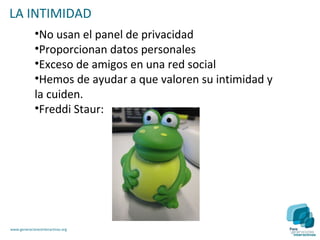 LA INTIMIDAD
             •No usan el panel de privacidad
             •Proporcionan datos personales
             •Exceso de amigos en una red social
             •Hemos de ayudar a que valoren su intimidad y
             la cuiden.
             •Freddi Staur:




www.generacionesinteractivas.org
 