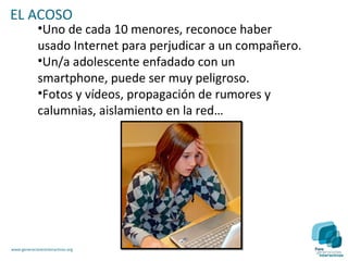 EL ACOSO
             •Uno de cada 10 menores, reconoce haber
             usado Internet para perjudicar a un compañero.
             •Un/a adolescente enfadado con un
             smartphone, puede ser muy peligroso.
             •Fotos y vídeos, propagación de rumores y
             calumnias, aislamiento en la red…




www.generacionesinteractivas.org
 