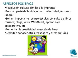 ASPECTOS POSITIVOS
     •Revolución cultural similar a la imprenta
     •Forman parte de la vida actual: universidad, entorno
     laboral
     •Son un importante recurso escolar: consulta de libros,
     museos, blogs, wikis, WebQuest, aprendizaje
     colaborativo, etc
     •Fomentan la creatividad: creación de blogs
     •Permiten conocer otras realidades y otras culturas




www.generacionesinteractivas.org
 