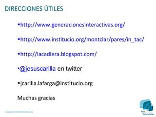 DIRECCIONES ÚTILES

              •http://www.generacionesinteractivas.org/

              •http://www.institucio.org/montclar/pares/in_tac/

              •http://lacadiera.blogspot.com/

              •@jesuscarilla en twitter

              •jcarilla.lafarga@institucio.org

              Muchas gracias

www.generacionesinteractivas.org
 