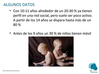 ALGUNOS DATOS
             • Con 10-11 años alrededor de un 20-30 % ya tienen
               perfil en una red social, pero suele ser poco activo.
               A partir de los 14 años se dispara hasta más de un
               80 %

             • Antes de los 9 años un 30 % de niños tienen móvil




Fuente: Generaciones Interactivas
 