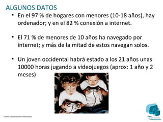 ALGUNOS DATOS
         • En el 97 % de hogares con menores (10-18 años), hay
           ordenador; y en el 82 % conexión a internet.

         • El 71 % de menores de 10 años ha navegado por
           internet; y más de la mitad de estos navegan solos.

         • Un joven occidental habrá estado a los 21 años unas
           10000 horas jugando a videojuegos (aprox: 1 año y 2
           meses)




Fuente: Generaciones Interactivas
 