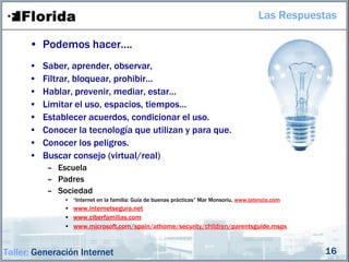Las Respuestas

      • Podemos hacer….
      •   Saber, aprender, observar,
      •   Filtrar, bloquear, prohibir…
      •   Hablar, prevenir, mediar, estar…
      •   Limitar el uso, espacios, tiempos…
      •   Establecer acuerdos, condicionar el uso.
      •   Conocer la tecnología que utilizan y para que.
      •   Conocer los peligros.
      •   Buscar consejo (virtual/real)
           – Escuela
           – Padres
           – Sociedad
               • “Internet en la familia: Guía de buenas prácticas” Mar Monsoriu, www.latencia.com
               • www.internetsegura.net
               • www.ciberfamilias.com
               • www.microsoft.com/spain/athome/security/children/parentsguide.mspx


Taller: Generación Internet                                                                          16
 