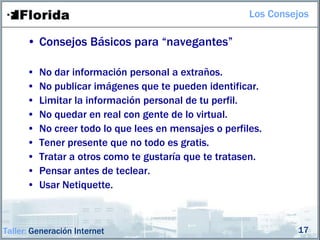Los Consejos

      • Consejos Básicos para “navegantes”

      •   No dar información personal a extraños.
      •   No publicar imágenes que te pueden identificar.
      •   Limitar la información personal de tu perfil.
      •   No quedar en real con gente de lo virtual.
      •   No creer todo lo que lees en mensajes o perfiles.
      •   Tener presente que no todo es gratis.
      •   Tratar a otros como te gustaría que te tratasen.
      •   Pensar antes de teclear.
      •   Usar Netiquette.



Taller: Generación Internet                                      17
 