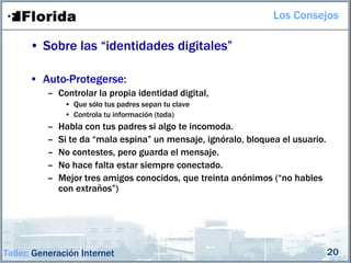 Los Consejos

      • Sobre las “identidades digitales”

      • Auto-Protegerse:
          – Controlar la propia identidad digital,
               • Que sólo tus padres sepan tu clave
               • Controla tu información (toda)
          –   Habla con tus padres si algo te incomoda.
          –   Si te da “mala espina” un mensaje, ignóralo, bloquea el usuario.
          –   No contestes, pero guarda el mensaje.
          –   No hace falta estar siempre conectado.
          –   Mejor tres amigos conocidos, que treinta anónimos (“no hables
              con extraños”)




Taller: Generación Internet                                                      20
 