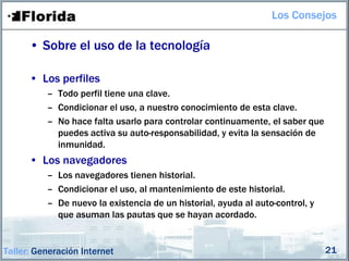 Los Consejos

      • Sobre el uso de la tecnología

      • Los perfiles
          – Todo perfil tiene una clave.
          – Condicionar el uso, a nuestro conocimiento de esta clave.
          – No hace falta usarlo para controlar continuamente, el saber que
            puedes activa su auto-responsabilidad, y evita la sensación de
            inmunidad.
      • Los navegadores
          – Los navegadores tienen historial.
          – Condicionar el uso, al mantenimiento de este historial.
          – De nuevo la existencia de un historial, ayuda al auto-control, y
            que asuman las pautas que se hayan acordado.


Taller: Generación Internet                                                    21
 