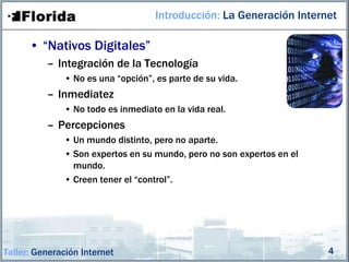 Introducción: La Generación Internet

      • “Nativos Digitales”
          – Integración de la Tecnología
              • No es una “opción”, es parte de su vida.
          – Inmediatez
              • No todo es inmediato en la vida real.
          – Percepciones
              • Un mundo distinto, pero no aparte.
              • Son expertos en su mundo, pero no son expertos en el
                mundo.
              • Creen tener el “control”.




Taller: Generación Internet                                            4
 