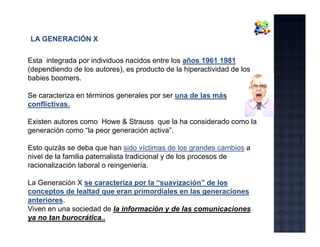 LA GENERACIÓN X

Esta integrada por individuos nacidos entre los años 1961 1981
(dependiendo de los autores), es producto de la hiperactividad de los
babies boomers
       boomers.

Se caracteriza en términos generales por ser una de las más
conflictivas.

Existen autores como Howe & Strauss que la ha considerado como la
generación como “la peor generación activa”.

Esto quizás se deba que han sido víctimas de los grandes cambios a
nivel de la familia paternalista tradicional y de los procesos de
racionalización laboral o reingeniería.

La Generación X se caracteriza por la “suavización” de los
conceptos de lealtad que eran primordiales en las generaciones
anteriores.
anteriores
Viven en una sociedad de la información y de las comunicaciones
ya no tan burocrática..
 