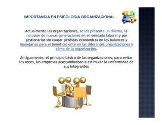 IMPORTANCIA EN PSICOLOGIA ORGANIZACIONAL


  Actualmente las organizaciones, se les presenta un dilema, la
  inclusión de nuevas generaciones en el mercado laboral y por
  gestionarlas sin causar pérdidas económicas en l b l
     ti     l   i          é did        ó i        los balances y
manejarlas para el beneficio ente en las diferentes organizaciones y
                     cómo de la organización.

 Antiguamente, el principio básico de las organizaciones, para evitar
los roces, las empresas acostumbraban a estimular la uniformidad de
                           sus integrantes
 