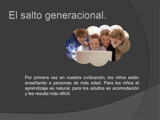 El salto generacional.Por primera vez en nuestra civilización, los niños están enseñando a personas de más edad. Para los niños el aprendizaje es natural, para los adultos es acomodación y les resulta más difícil.