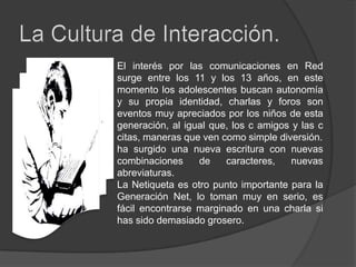 La Cultura de Interacción.El interés por las comunicaciones en Red surge entre los 11 y los 13 años, en este momento los adolescentes buscan autonomía y su propia identidad, charlas y foros son eventos muy apreciados por los niños de esta generación, al igual que, los c amigos y las c citas, maneras que ven como simple diversión.ha surgido una nueva escritura con nuevas combinaciones de caracteres, nuevas abreviaturas. La Netiqueta es otro punto importante para la Generación Net, lo toman muy en serio, es fácil encontrarse marginado en una charla si has sido demasiado grosero.