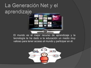 La Generación Net y el aprendizaje El mundo es el mejor recurso de aprendizaje y la tecnología le ha dado a la educación un medio muy valioso para tener acceso al mundo y participar en él.