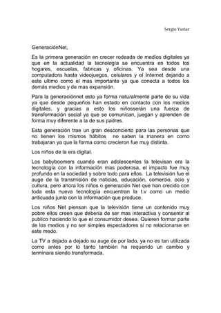 Sergio Yuriar<br />Generación Net,<br />Es la primera generación en crecer rodeada de medios digitales ya que en la actualidad la tecnología se encuentra en todos los hogares, escuelas, fabricas y oficinas. Ya sea desde una computadora hasta videojuegos, celulares y el Internet dejando a este ultimo como el mas importante ya que conecta a todos los demás medios y de mas expansión.<br />Para la generación net esto ya forma naturalmente parte de su vida ya que desde pequeños han estado en contacto con los medios digitales, y gracias a esto los niños serán una fuerza de transformación social ya que se comunican, juegan y aprenden de forma muy diferente a la de sus padres.<br />Esta generación trae un gran desconcierto para las personas que no tienen los mismos hábitos  no saben la manera en como trabajaran ya que la forma como crecieron fue muy distinta.<br />Los niños de la era digital.<br />Los baby boomers cuando eran adolescentes la televisan era la tecnología con la información mas poderosa, el impacto fue muy profundo en la sociedad y sobre todo para ellos.  La televisión fue el auge de la transmisión de noticias, educación, comercio, ocio y cultura, pero ahora los niños o generación Net que han crecido con toda esta nueva tecnología encuentran la t.v como un medio anticuado junto con la información que produce.<br />Los niños Net piensan que la televisión tiene un contenido muy pobre ellos creen que debería de ser mas interactiva y consentir al publico haciendo lo que el consumidor desea. Quieren formar parte de los medios y no ser simples espectadores si no relacionarse en este medo.<br />La TV a dejado a dejado su auge de por lado, ya no es tan utilizada como antes por lo tanto también ha requerido un cambio y terminara siendo transformada.<br />