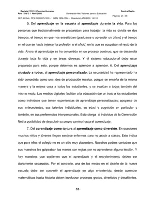 Revista ORBIS / Ciencias Humanas Sandra Davila
Año 1 / Nº 3 / Abril 2006 Generación Net: Visiones para su Educación
Páginas 24 - 48
DEP. LEGAL: PPX 200502ZU1935 / ISSN: 1856-1594 / Directorio LATINDEX: 14.510
35
5. Del aprendizaje en la escuela al aprendizaje durante la vida. Para las
personas que tradicionalmente se preparaban para trabajar, la vida se dividía en dos
tiempos, el tiempo en que nos enseñaban (graduarse o aprender un oficio) y el tiempo
en el que se hacía (ejercer la profesión o el oficio) en lo que se ocupaban el resto de la
vida. Ahora el aprendizaje se ha convertido en un proceso continuo, que se desarrolla
durante toda la vida y en áreas diversas. Y el sistema educacional debe estar
preparado para esto, porque debemos es aprender a aprender. 6. Del aprendizaje
ajustado a todos, al aprendizaje personalizado. La escolaridad ha representado ha
sido concebida como una idea de producción masiva, porque se enseña de la misma
manera y la misma cosa a todos los estudiantes, y se evalúan a todos también del
mismo modo. Los medios digitales facilitan a la educación dar un trato a los estudiantes
como individuos que tienen experiencias de aprendizaje personalizadas; apoyarse de
sus antecedentes, sus talentos individuales, su edad y cognición en particular y
también, en sus preferencias interpersonales. Esto otorga al individuo de la Generación
Net la posibilidad de descubrir su propio camino hacia el aprendizaje.
7. Del aprendizaje como tortura al aprendizaje como diversión. En ocasiones
muchos niños y jóvenes fingen sentirse enfermos para no asistir a clases. Esto indica
que para ellos el colegio no es un sitio muy placentero. Nuestros padres contaban que
sus maestros les golpeaban las manos con reglas por no aprenderse alguna lección. Y
hay maestros que sostienen que el aprendizaje y el entretenimiento deben ser
claramente separados. Por el contrario, una de las metas en el diseño de la nueva
escuela debe ser convertir el aprendizaje en algo entretenido; desde aprender
matemáticas hasta historia deben involucrar procesos gratos, divertidos y desafiantes.
 