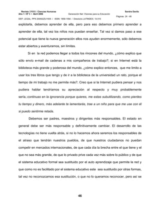 Revista ORBIS / Ciencias Humanas Sandra Davila
Año 1 / Nº 3 / Abril 2006 Generación Net: Visiones para su Educación
Páginas 24 - 48
DEP. LEGAL: PPX 200502ZU1935 / ISSN: 1856-1594 / Directorio LATINDEX: 14.510
46
explotarla, debemos aprender de ella, pero para eso debemos primero aprender a
aprender de ella, tal vez los niños nos puedan enseñar. Tal vez si damos paso a ese
potencial que tiene la nueva generación ellos nos ayuden enormemente, sólo debemos
estar abiertos y aventurarnos, sin límites.
Si en la red podemos llegar a todos los rincones del mundo, ¿cómo explico que
sólo envío e-mail de cadenas a mis compañeros de trabajo?; si en Internet está la
biblioteca más grande y poderosa del mundo, ¿cómo explico entonces, que me limito a
usar los tres libros que tengo y de ir a la biblioteca de la universidad un rato, porque el
tiempo de mi trabajo no me permite más?. Creo que si la Internet pudiera pensar y nos
pudiera hablar tendríamos su apreciación al respecto y muy probablemente
sería,:continuas en la ignorancia porque quieres, me estas subutilizando, como pierdes
tu tiempo y dinero, más adelante te lamentarás, trae a un niño para que me use con él
si puedo sentirme retada.
Debemos ser padres, maestros y dirigentes más responsables. El estado en
general debe ser más responsable y definitivamente cambiar. El desarrollo de las
tecnologías no tiene vuelta atrás, si no lo hacemos ahora seremos los responsables de
el atraso que tendrán nuestros pueblos, de que nuestros ciudadanos no puedan
competir en mercados internacionales, de que cada día la brecha entre el que tiene y el
que no sea más grande, de que lo privado prive cada vez más sobre lo público y de que
el sistema educativo formal sea sustituido por el auto aprendizaje que permite la red y
que como no es facilitado por el sistema educativo este sea sustituido por otras formas,
tal vez no reconozcamos esa sustitución, o que no lo queramos reconocer, pero así se
 