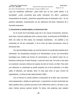 Revista ORBIS / Ciencias Humanas Sandra Davila
Año 1 / Nº 3 / Abril 2006 Generación Net: Visiones para su Educación
Páginas 24 - 48
DEP. LEGAL: PPX 200502ZU1935 / ISSN: 1856-1594 / Directorio LATINDEX: 14.510
27
¿qué los caracteriza realmente?, ¿será cierto que se han vuelto adictos a la
tecnología?, ¿cómo conocerlos para poder interactuar con ellos?, ¿podremos
comprenderlos de verdad?, ¿estaremos preparados para la Generación net?. En los
próximos apartados, conjuntamente con las reflexiones del lector, trataremos de ir
buscando respuestas.
2. Conociendo la realidad digital y su Generación Net.
En el mundo de la tecnología surge día a día nuevas innovaciones, tenemos,
entre otros, memoria portátil (pen drive o memory stick), la producción de CD-ROM, el
DVD, las redes de fibra óptica, los mensajes instantáneos, los satélites y las
conexiones en red por computador, y de la mano de estas innovaciones crece la
Generación Net.
Con esta tecnología emerge y se nutre la Internet, la muy llamada autopista de la
información. Su característica principal es la interactividad y el ser una herramienta
tecnológica que modifica las formas de comunicación y de relación social. Es un
fenómeno cultural que no tiene fronteras, y cada día crece más. Tan solo en tres años
se conectaron cincuenta millones de usuarios de todo el mundo a la Red. Para tener
una referencia, su crecimiento se puede comparar con el de la televisión y el video
cable, la televisión, por ejemplo, tardo 15 años para tener un gran número de
espectadores, y 10 años el video cable (Canelón, 2002).
Con la Internet ha crecido también la Generación de la Red, este movimiento
está protagonizado y dirigido por gente joven. La generación net está conformada por
todos aquellos niños y jóvenes que para el año 1999 tenían entre 2 y 20 años, y son
estos mismos jóvenes quienes tendrán “la fuerza más poderosa para explotar
 