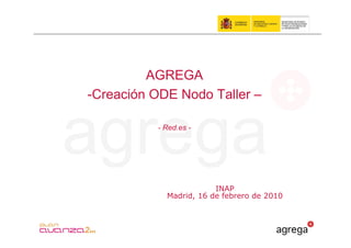 AGREGA
-Creación ODE Nodo Taller –

          - Red.es -




                        INAP
            Madrid, 16 de febrero de 2010
 