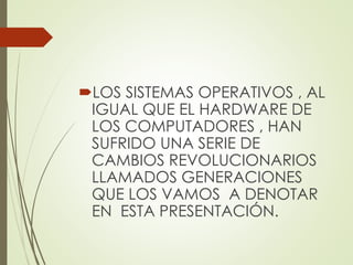 LOS SISTEMAS OPERATIVOS , AL
IGUAL QUE EL HARDWARE DE
LOS COMPUTADORES , HAN
SUFRIDO UNA SERIE DE
CAMBIOS REVOLUCIONARIOS
LLAMADOS GENERACIONES
QUE LOS VAMOS A DENOTAR
EN ESTA PRESENTACIÓN.
