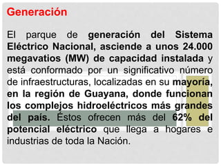 Generación
El parque de generación del Sistema
Eléctrico Nacional, asciende a unos 24.000
megavatios (MW) de capacidad instalada y
está conformado por un significativo número
de infraestructuras, localizadas en su mayoría,
en la región de Guayana, donde funcionan
los complejos hidroeléctricos más grandes
del país. Éstos ofrecen más del 62% del
potencial eléctrico que llega a hogares e
industrias de toda la Nación.
 
