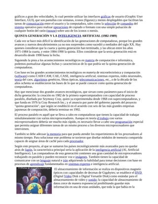 gráficos a gran des velocidades, lo cual permite utilizar las interfaces gráficas de usuario (Graphic User
Interface, GUI), que son pantallas con ventanas, iconos (figuras) y menús desplegables que facilitan las
tareas de comunicación entre el usuario y la computadora, tales como la selección de comandos del
sistema operativo para realizar operaciones de copiado o formato con una simple pulsación de
cualquier botón del ratón (mouse) sobre uno de los iconos o menús.
QUINTA GENERACIÓN Y LA INTELIGENCIA ARTIFICIAL (1982-1989)
Cada vez se hace más difícil la identificación de las generaciones de computadoras, porque los grandes
avances y nuevos descubrimientos ya no nos sorprenden como sucedió a mediados del siglo XX. Hay
quienes consideran que la cuarta y quinta generación han terminado, y las ubican entre los años
1971-1984 la cuarta, y entre 1984-1990 la quinta. Ellos consideran que la sexta generación está en
desarrollo desde 1990 hasta la fecha.
Siguiendo la pista a los acontecimientos tecnológicos en materia de computación e informática,
podemos puntualizar algunas fechas y características de lo que podría ser la quinta generación de
computadoras.
Con base en los grandes acontecimientos tecnológicos en materia de microelectrónica y computación
(software) como CADI CAM, CAE, CASE, inteligencia artificial, sistemas expertos, redes neuronales,
teoría del caos, algoritmos genéticos, fibras ópticas, telecomunicaciones, etc., a de la década de los
años ochenta se establecieron las bases de lo que se puede conocer como quinta generación de
computadoras.
Hay que mencionar dos grandes avances tecnológicos, que sirvan como parámetro para el inicio de
dicha generación: la creación en 1982 de la primera supercomputadora con capacidad de proceso
paralelo, diseñada por Seymouy Cray, quien ya experimentaba desde 1968 con supercomputadoras, y
que funda en 1976 la Cray Research Inc.; y el anuncio por parte del gobierno japonés del proyecto
"quinta generación", que según se estableció en el acuerdo con seis de las más grandes empresas
japonesas de computación, debería terminar en 1992.
El proceso paralelo es aquél que se lleva a cabo en computadoras que tienen la capacidad de trabajar
simultáneamente con varios microprocesadores. Aunque en teoría el trabajo con varios
microprocesadores debería ser mucho más rápido, es necesario llevar a cabo una programación especial
que permita asignar diferentes tareas de un mismo proceso a los diversos microprocesadores que
intervienen.
También se debe adecuar la memoria para que pueda atender los requerimientos de los procesadores al
mismo tiempo. Para solucionar este problema se tuvieron que diseñar módulos de memoria compartida
capaces de asignar áreas de caché para cada procesador.
Según este proyecto, al que se sumaron los países tecnológicamente más avanzados para no quedar
atrás de Japón, la característica principal sería la aplicación de la inteligencia artificial (Al, Artificial
Intelligence). Las computadoras de esta generación contienen una gran cantidad de microprocesadores
trabajando en paralelo y pueden reconocer voz e imágenes. También tienen la capacidad de
comunicarse con un lenguaje natural e irán adquiriendo la habilidad para tomar decisiones con base en
procesos de aprendizaje fundamentados en sistemas expertos e inteligencia artificial.
                                  El almacenamiento de información se realiza en dispositivos magneto
                                 ópticos con capacidades de decenas de Gigabytes; se establece el DVD
                                 (Digital Video Disk o Digital Versatile Disk) como estándar para el
                                 almacenamiento de video y sonido; la capacidad de almacenamiento de
                                 datos crece de manera exponencial posibilitando guardar más
                                 información en una de estas unidades, que toda la que había en la
 