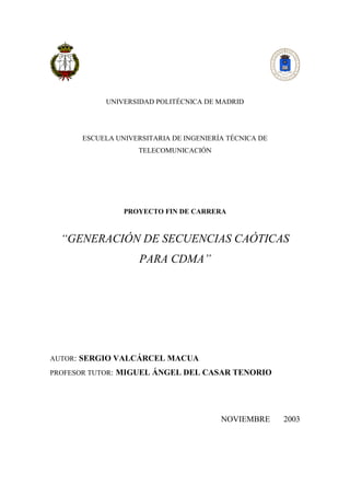 UNIVERSIDAD POLITÉCNICA DE MADRID
ESCUELA UNIVERSITARIA DE INGENIERÍA TÉCNICA DE
TELECOMUNICACIÓN
PROYECTO FIN DE CARRERA
“GENERACIÓN DE SECUENCIAS CAÓTICAS
PARA CDMA”
AUTOR: SERGIO VALCÁRCEL MACUA
PROFESOR TUTOR: MIGUEL ÁNGEL DEL CASAR TENORIO
NOVIEMBRE 2003
 