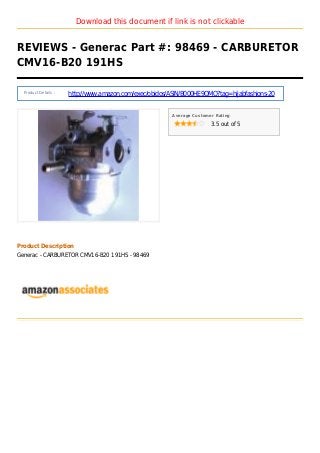 Download this document if link is not clickable
REVIEWS - Generac Part #: 98469 - CARBURETOR
CMV16-B20 191HS
Product Details :
http://www.amazon.com/exec/obidos/ASIN/B000HE9OMO?tag=hijabfashions-20
Average Customer Rating
3.5 out of 5
Product Description
Generac - CARBURETOR CMV16-B20 191HS - 98469
 