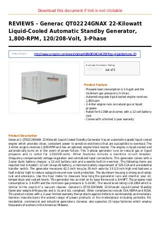 Download this document if link is not clickable
REVIEWS - Generac QT02224GNAX 22-Kilowatt
Liquid-Cooled Automatic Standby Generator,
1,800-RPM, 120/208-Volt, 3-Phase
Product Details :
http://www.amazon.com/exec/obidos/ASIN/B004OA42S8?tag=hijabfashions-20
Average Customer Rating
out of 5
Product Feature
Propane load consumption is 3.4-gph and theq
minimum gas pressure is 5-14-wc
Automotive-grade liquid-cooled engine revolvesq
1,800-rpm
2.4-liter engine runs on natural gas or liquidq
propane
Rated for 61-DBA and comes with a 12-volt batteryq
rack
Comes with a limited 2-year warrantyq
Product Description
Generac’s QT02224GNAX 22-Kilowatt Liquid-Cooled Standby Generator has an automotive-grade liquid cooled
engine which provides clean, consistent power to sensitive electronics that are susceptible to overload. The
2.4-liter engine revolves 1,800-RPM and has an optional engine block heater. The engine is liquid-cooled and
automatically turns on in the event of power failure. This 3-phase generator runs on natural gas or liquid
propane and is rated for 120/208-volts. Other features include a mainline circuit breaker,
(frequency-compensated) voltage regulation and centralized input connections. This generator comes with a
2-amp static battery charger, a 12-volt battery rack and a weekly built-in exerciser. The following items are
required (not included): 12-volt Group-26 battery, a minimum battery requirement of 525-CCA and a residential
transfer switch. The generator measures 62.2-inch long by 29-inch wide by 33-1/2-inch high and features a
fault indictor light to reduce outage time and over crank protection. The aluminum housing is strong and resists
rust and abrasions. Use the hour meter to measure how long the generator runs and monitor your oil,
temperature and coolant levels. This generator has an inlet on its base frame and a 3/4-NPT. The propane load
consumption is 3.4-GPH and the minimum gas pressure is 5-14-WC. The sound level rating is 61-DBA which is
similar to the sound of a vacuum cleaner. Generac's QT02224GNAX 22-Kilowatt Liquid-Cooled Standby
Generator weighs 843-pounds and is UL and cUL compliant. Other compliancies include CSA, NEMA and EGSA.
This product comes with a 2-year limited warranty that protects against defects in workmanship and materials.
Generac manufactures the widest range of power products in the marketplace including portable, RV,
residential, commercial and industrial generators. Generac also operates (3) large factories which employ
thousands of workers in the American Midwest.
 