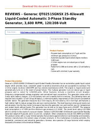 Download this document if link is not clickable
REVIEWS - Generac QT02515GNSX 25-Kilowatt
Liquid-Cooled Automatic 3-Phase Standby
Generator, 3,600 RPM, 120/208-Volt
Product Details :
http://www.amazon.com/exec/obidos/ASIN/B008MHDYZQ?tag=hijabfashions-20
Average Customer Rating
out of 5
Product Feature
Propane load consumption is 4.7-gph and theq
minimum gas pressure is 5-14-wc
Automotive-grade liquid cooled engine revolvesq
3,600-rpm
1.5-liter engine runs on natural gas or liquidq
propane
Rated for 61-DBA and comes with a 12-volt batteryq
rack
Comes with a limited 2-year warrantyq
Product Description
Generac’s QT02515GNSX 25-Kilowatt Liquid-Cooled Standby Generator has an automotive-grade liquid cooled
engine which provides clean, consistent power to sensitive electronics that are susceptible to overload. The
1.5-liter engine revolves 3,600-RPM and has remote maintenance LEDS. The engine is liquid-cooled and
automatically turns on in the event of power failure. This 3-phase generator runs on natural gas or liquid
propane and is rated for 120/208-volts. Other features include a mainline circuit breaker,
(frequency-compensated) voltage regulation and centralized input connections. This generator comes with a
2-amp static battery charger, a 12-volt battery rack and a weekly built-in exerciser. The following items are
required (not included): 12-volt Group-26 battery, a minimum battery requirement of 525-CCA and a residential
transfer switch. The generator measures 62.2--Inch long by 29--Inch wide by 33.5--Inch high and features a
fault indictor light to reduce outage time and over crank protection. The steel housing is strong and resists rust
and abrasions. Use the hour meter to measure how long the generator runs and monitor your oil, temperature
and coolant levels without hassle. This generator has an inlet on its base frame and a 3/4-NPT. The propane
load consumption is 4.7-GPH and the minimum gas pressure is 5-14-WC. The sound level rating is 61-DBA
which is similar to the sound of a vacuum cleaner. Generac’s QT02515GNSX 25-Kilowatt Liquid-Cooled Standby
Generator weighs 875-pounds and is UL and cUL compliant. Other compliancies include CSA, NEMA and EGSA.
This product comes with a 2-year limited warranty that protects against defects in workmanship and materials.
Generac manufactures the widest range of power products in the marketplace including portable, RV,
residential, commercial and industrial generators. Generac also operates (3) large factories which employ
thousands of workers in the American Midwest.
 