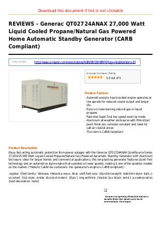 Download this document if link is not clickable
REVIEWS - Generac QT02724ANAX 27,000 Watt
Liquid Cooled Propane/Natural Gas Powered
Home Automatic Standby Generator (CARB
Compliant)
Product Details :
http://www.amazon.com/exec/obidos/ASIN/B003JH8RF6?tag=hijabfashions-20
Average Customer Rating
5.0 out of 5
Product Feature
Automotive-style, liquid-cooled engine operates atq
low speeds for reduced sound output and longer
life
Runs on clean-burning natural gas or liquidq
propane
Patented Quiet-Test low speed exercise modeq
Aluminum all-weather enclosures with RhinoCoatq
paint finish are corrosion resistant and ideal for
salt-air coastal areas
This item is CARB Compliantq
Product Description
Enjoy fast-acting automatic protection from power outages with the Generac QT02724ANAX QuietSource Series
27,000/25,000 Watt Liquid-Cooled Propane/Natural Gas Powered Automatic Standby Generator with Aluminum
Enclosure. Ideal for larger homes and commercial applications, this long-lasting generator features Quiet-Test
technology and an automotive style engine that operates at lower speeds, making it one of the quietest models
on the market. (*Note to California customers: this generator's engine is CARB compliant.)
.caption {font-family: Verdana, Helvetica neue, Arial, serif;font-size: 10px;font-weight: bold;font-style: italic;}
ul.indent {list-style: inside disc;text-indent: 20px;} img.withlink {border:1px black solid;} a.nodecoration
{text-decoration: none}
Generac's proprietary RhinoCoat delivers a
durable finish that stands up to harsh
environments. View larger .
 