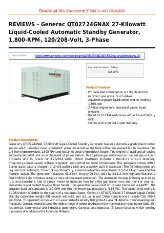 Download this document if link is not clickable
REVIEWS - Generac QT02724GNAX 27-Kilowatt
Liquid-Cooled Automatic Standby Generator,
1,800-RPM, 120/208-Volt, 3-Phase
Product Details :
http://www.amazon.com/exec/obidos/ASIN/B004OA0DEA?tag=hijabfashions-20
Average Customer Rating
out of 5
Product Feature
Propane load consumption is 3.9-gph and theq
minimum gas pressure is 5-14-wc
Automotive-grade liquid cooled engine revolvesq
1,800-rpm
2.4-liter engine runs on natural gas or liquidq
propane
Rated for 61-DBA and comes with a 12-volt batteryq
rack
Comes with a limited 2-year warrantyq
Product Description
Generac’s QT02724GNAX 27-Kilowatt Liquid-Cooled Standby Generator has an automotive-grade liquid cooled
engine which provides clean, consistent power to sensitive electronics that are susceptible to overload. The
2.4-liter engine revolves 1,800-RPM and has an optional engine block heater. The engine is liquid and air-cooled
and automatically turns on in the event of power failure. This 3-phase generator runs on natural gas or liquid
propane and is rated for 120/208-volts. Other features include a mainline circuit breaker,
(frequency-compensated) voltage regulation and centralized input connections. This generator comes with a
2-amp static battery charger, a 12-volt battery rack and a weekly built-in exerciser. The following items are
required (not included): 12-volt Group-26 battery, a minimum battery requirement of 525-CCA and a residential
transfer switch. The generator measures 62.2-inch long by 29-inch wide by 33-1/2-inch high and features a
fault indictor light to reduce outage time and over crank protection. The aluminum housing is strong and resists
rust and abrasions. Use the hour meter to measure how long the generator runs and monitor your oil,
temperature and coolant levels without hassle. This generator has an inlet on its base frame and a 3/4-NPT. The
propane load consumption is 3.9-GPH and the minimum gas pressure is 5-14-WC. The sound level rating is
61-DBA which is similar to the sound of a vacuum cleaner. Generac’s QT02724GNAX 27-Kilowatt Liquid-Cooled
Standby Generator weighs 891-pounds and is UL and cUL compliant. Other compliancies include CSA, NEMA
and EGSA. This product comes with a 2-year limited warranty that protects against defects in workmanship and
materials. Generac manufactures the widest range of power products in the marketplace including portable, RV,
residential, commercial and industrial generators. Generac also operates (3) large factories which employ
thousands of workers in the American Midwest.
 
