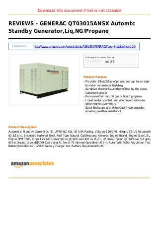 Download this document if link is not clickable
REVIEWS - GENERAC QT03015ANSX Automtc
Standby Generator,Liq,NG/Propane
Product Details :
http://www.amazon.com/exec/obidos/ASIN/B0078RRA06?tag=hijabfashions-20
Average Customer Rating
out of 5
Product Feature
Provides 30kW/27kW of power, enough for a largeq
home or commercial building
Sensitive electronics are benefitted by the clean,q
consistent power
Runs on either natural gas or liquid propaneq
Liquid and air-cooled unit won't overheat evenq
when working very hard
Steel Enclosure with RhinoCoat finish providesq
amazing weather resistance
Product Description
Automatic Standby Generator, 30 LP/30 NG kW, 30 kVA Rating, Voltage 120/240, Height 33-1/2 In.Length
62-3/16 In., Enclosure Material Steel, Fuel Type Natural Gas/Propane, Generac Engine Brand, Engine Size 1.5L,
Engine RPM 3600, Amps 125, NG Consumption @ Half Load 492 cu. ft./hr., LP Consumption @ Half Load 5.4 gph,
60 Hz, Sound Level dBA 59 Exercising At 7m or 73 Normal Operation At 7m, Automatic Volts Regulation Yes,
Battery Included No, 12VDC Battery Charger Yes, Battery Requirements 26
 